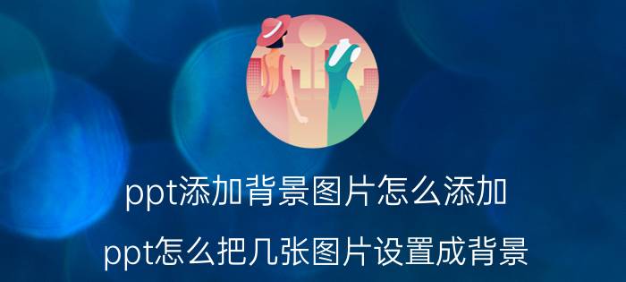 ppt添加背景图片怎么添加 ppt怎么把几张图片设置成背景？